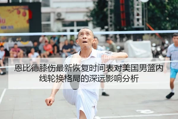 恩比德膝伤最新恢复时间表对美国男篮内线轮换格局的深远影响分析