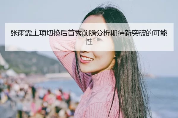 张雨霏主项切换后首秀前瞻分析期待新突破的可能性