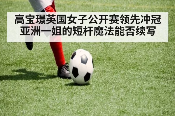 高宝璟英国女子公开赛领先冲冠 亚洲一姐的短杆魔法能否续写