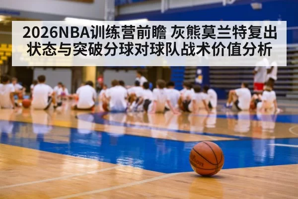 2026NBA训练营前瞻 灰熊莫兰特复出状态与突破分球对球队战术价值分析